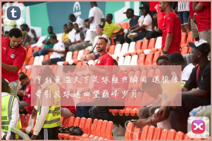 亨利重温天下足球经典瞬间 退役传奇引发球迷回望巅峰岁月