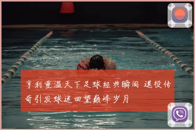 亨利重温天下足球经典瞬间 退役传奇引发球迷回望巅峰岁月