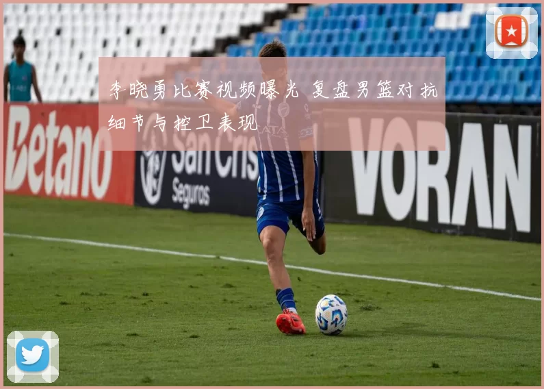 李晓勇比赛视频曝光 复盘男篮对抗细节与控卫表现