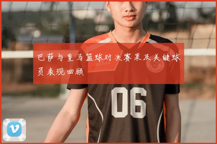 巴萨与皇马篮球对决赛果及关键球员表现回顾