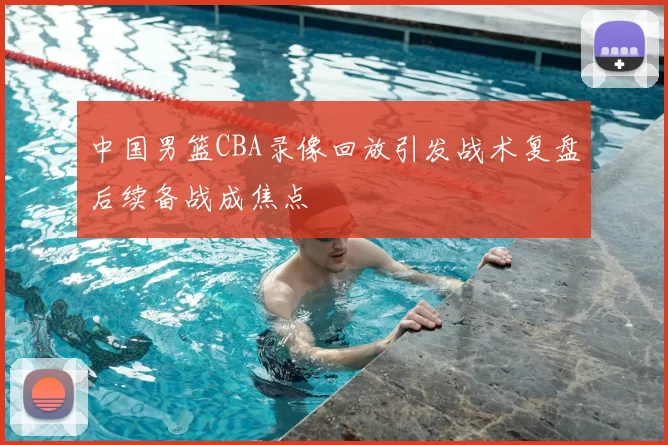 中国男篮CBA录像回放引发战术复盘后续备战成焦点