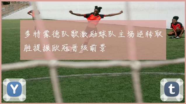 多特蒙德队歌激励球队主场逆转取胜提振欧冠晋级前景