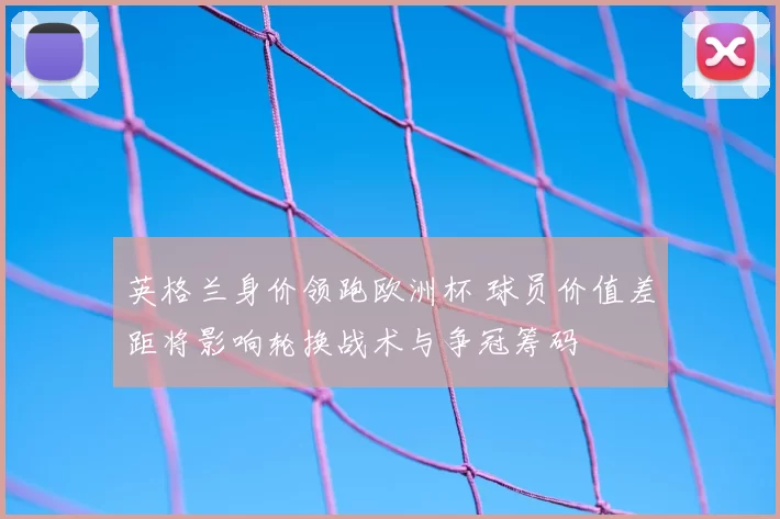 英格兰身价领跑欧洲杯 球员价值差距将影响轮换战术与争冠筹码