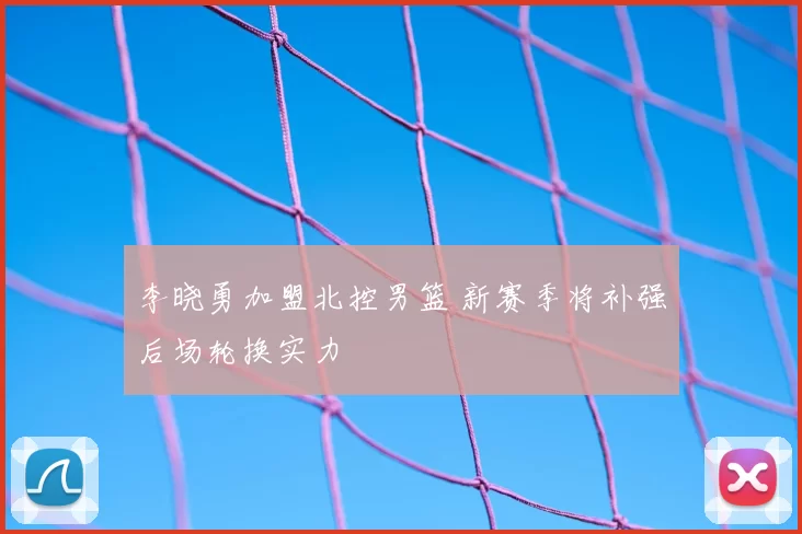 李晓勇加盟北控男篮 新赛季将补强后场轮换实力