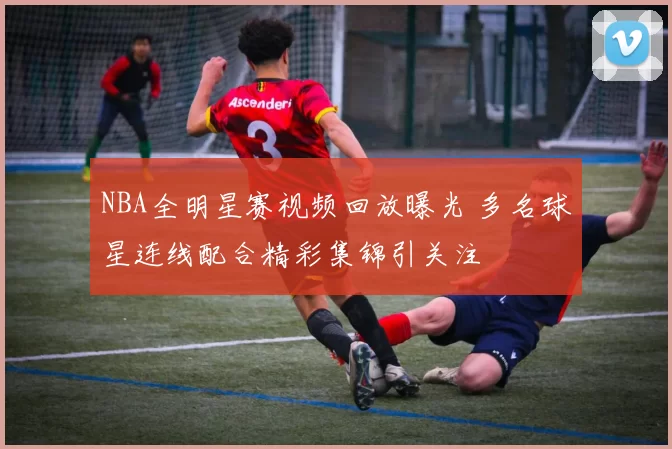 NBA全明星赛视频回放曝光 多名球星连线配合精彩集锦引关注