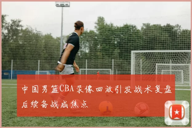 中国男篮CBA录像回放引发战术复盘后续备战成焦点