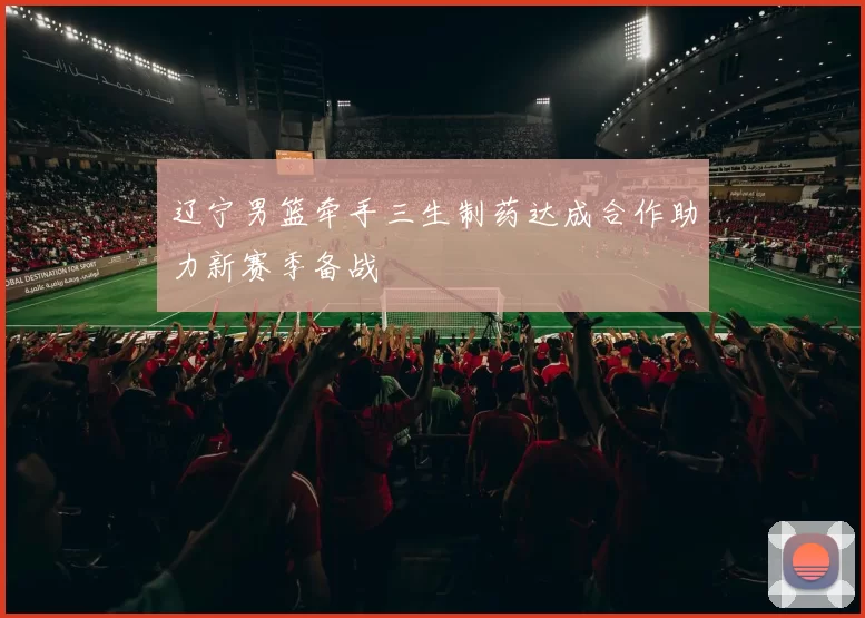 辽宁男篮牵手三生制药达成合作助力新赛季备战