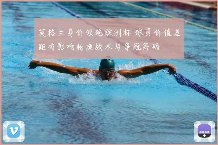 英格兰身价领跑欧洲杯 球员价值差距将影响轮换战术与争冠筹码
