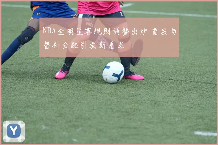 NBA全明星赛规则调整出炉 首发与替补分配引发新看点