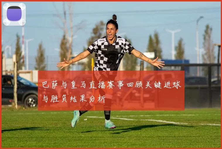 巴萨与皇马直播赛事回顾关键进球与胜负结果分析