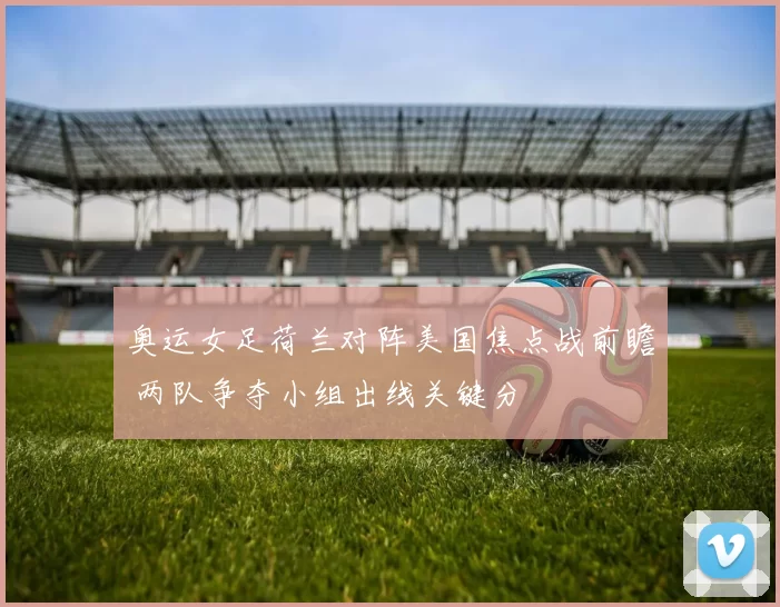 奥运女足荷兰对阵美国焦点战前瞻 两队争夺小组出线关键分