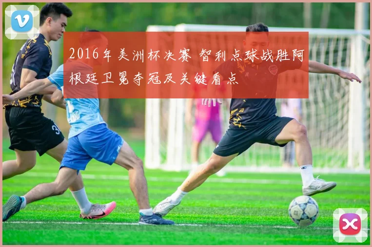 2016年美洲杯决赛 智利点球战胜阿根廷卫冕夺冠及关键看点