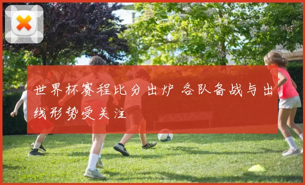 世界杯赛程比分出炉 各队备战与出线形势受关注