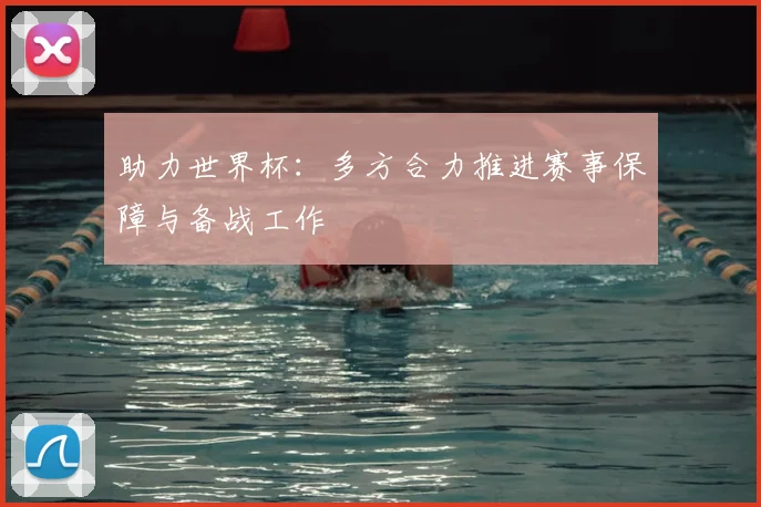 助力世界杯：多方合力推进赛事保障与备战工作