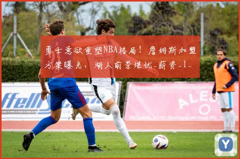 勇士意欲重塑NBA格局!詹姆斯加盟方案曝光,湖人前景堪忧_薪资_1_骑士