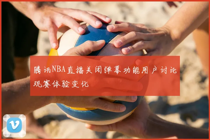腾讯NBA直播关闭弹幕功能用户讨论观赛体验变化