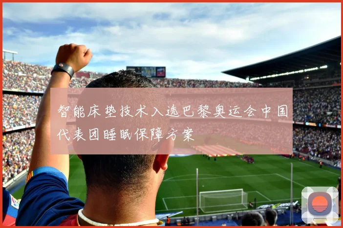 智能床垫技术入选巴黎奥运会中国代表团睡眠保障方案