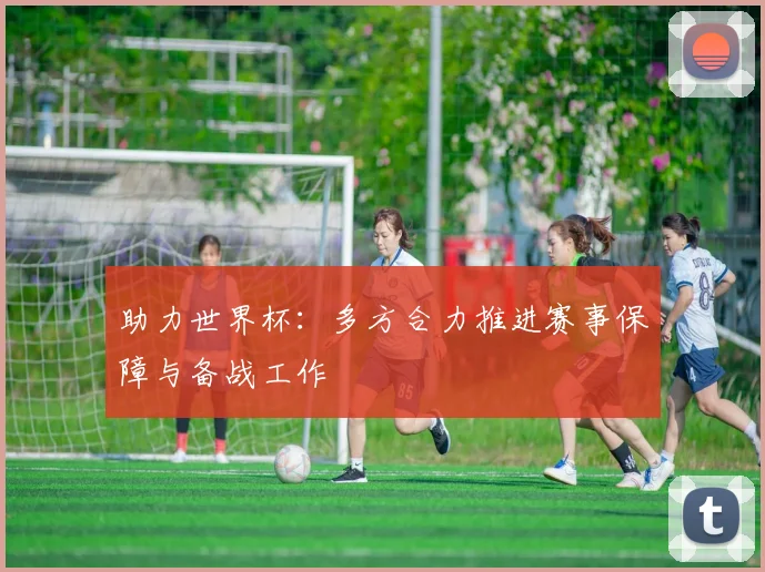 助力世界杯：多方合力推进赛事保障与备战工作