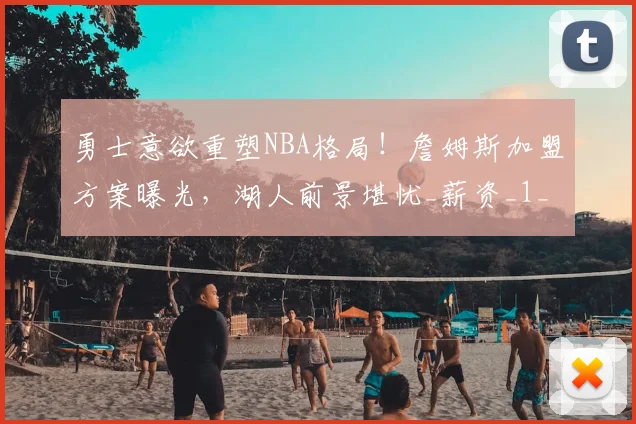 勇士意欲重塑NBA格局!詹姆斯加盟方案曝光,湖人前景堪忧_薪资_1_骑士