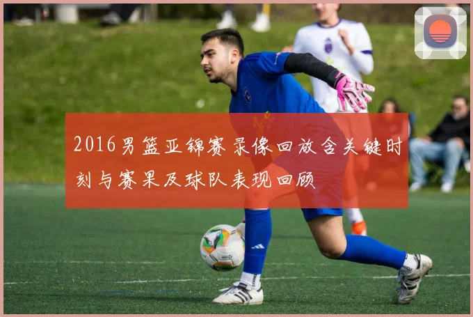 2016男篮亚锦赛录像回放含关键时刻与赛果及球队表现回顾